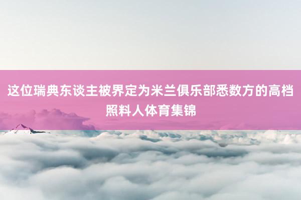 这位瑞典东谈主被界定为米兰俱乐部悉数方的高档照料人体育集锦