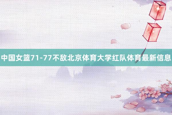 中国女篮71-77不敌北京体育大学红队体育最新信息