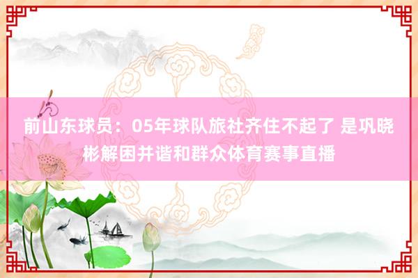 前山东球员：05年球队旅社齐住不起了 是巩晓彬解困并谐和群众体育赛事直播