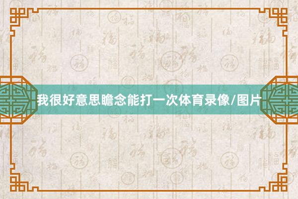 我很好意思瞻念能打一次体育录像/图片